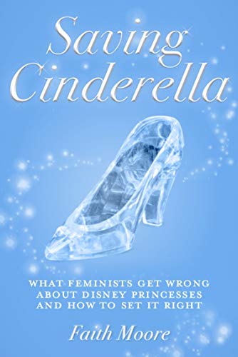 Saving Cinderella: What Feminists Get Wrong About Disney Princesses And How To Set It Right by Faith Moore